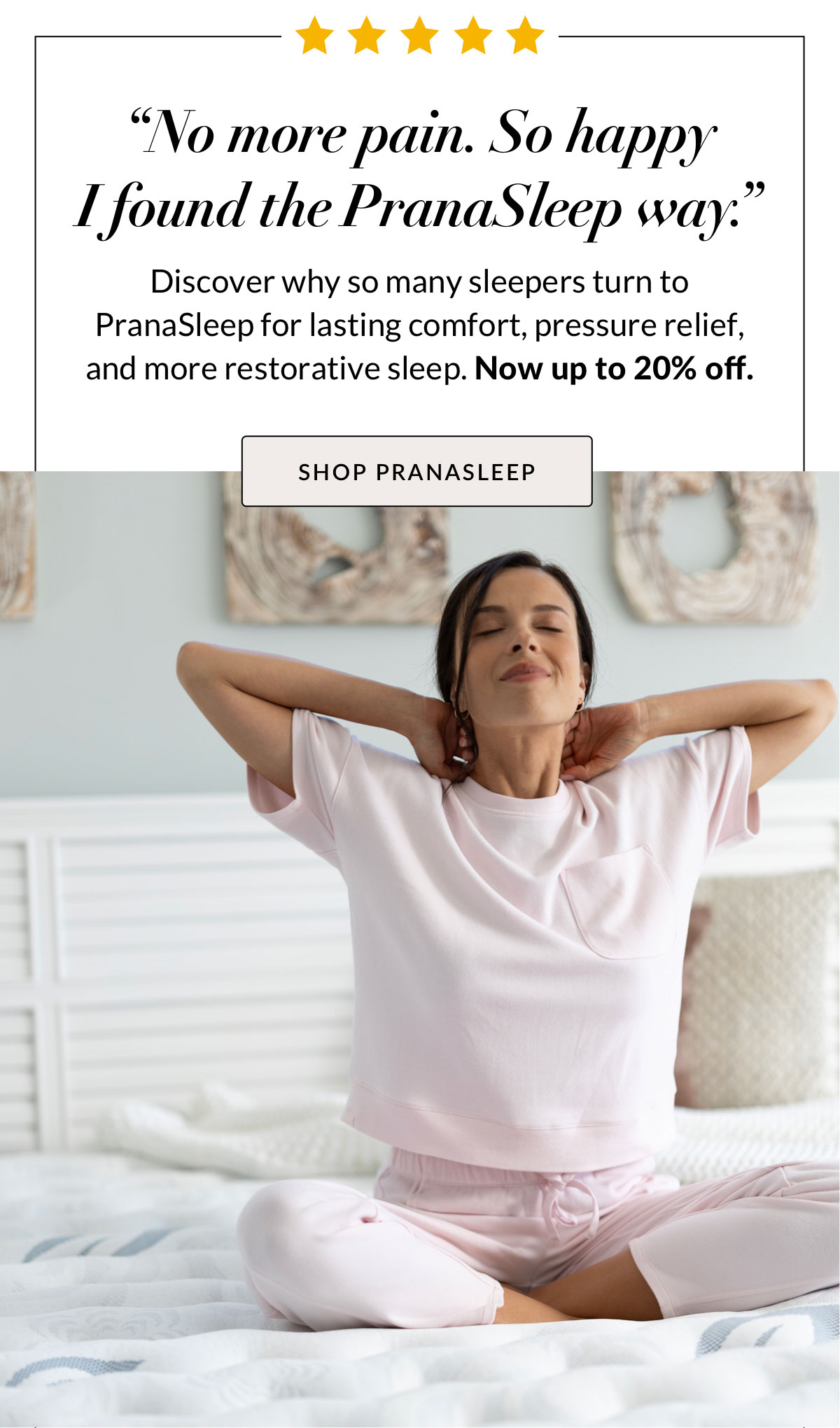 “No more pain. So happy I found the PranaSleep way.” Discover why so many sleepers turn to PranaSleep for lasting comfort, pressure relief, and more restorative sleep. Now up to 20% off. Shop PranaSleep