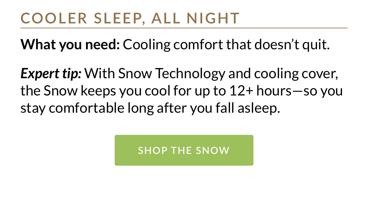Cooling comfort that doesn’t quit. With Snow Technology and cooling cover, the Snow keeps you cool for up to 12+ hours—so you stay comfortable long after you fall asleep.
