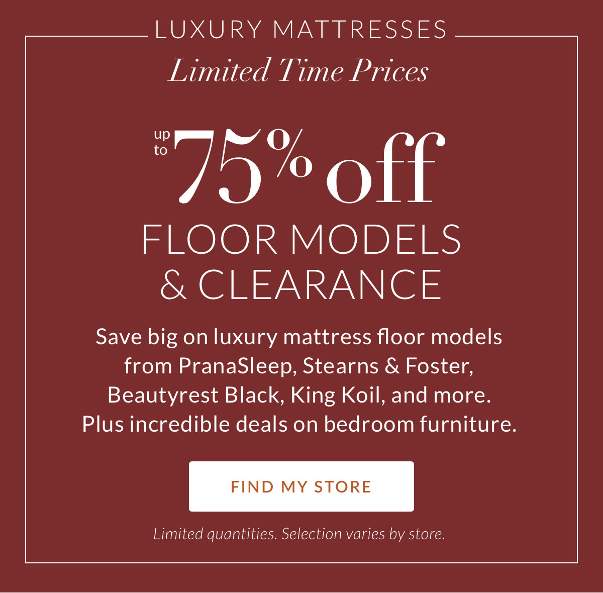 Luxury Mattresses. Limited-Time Prices. Up to 75% off Floor Models & Clearance. Save big on luxury mattress floor models from PranaSleep, Stearns & Foster, Beautyrest Black, King Koil, and more. Plus incredible deals on bedroom furniture. FIND MY STORE. Limited quantities. Selection varies by store.