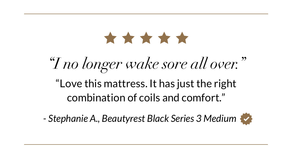 “I no longer wake sore all over. Love this mattress. It has just the right combination of coils and comfort.” - Stephanie A., Beautyrest Black Series 3 Medium
