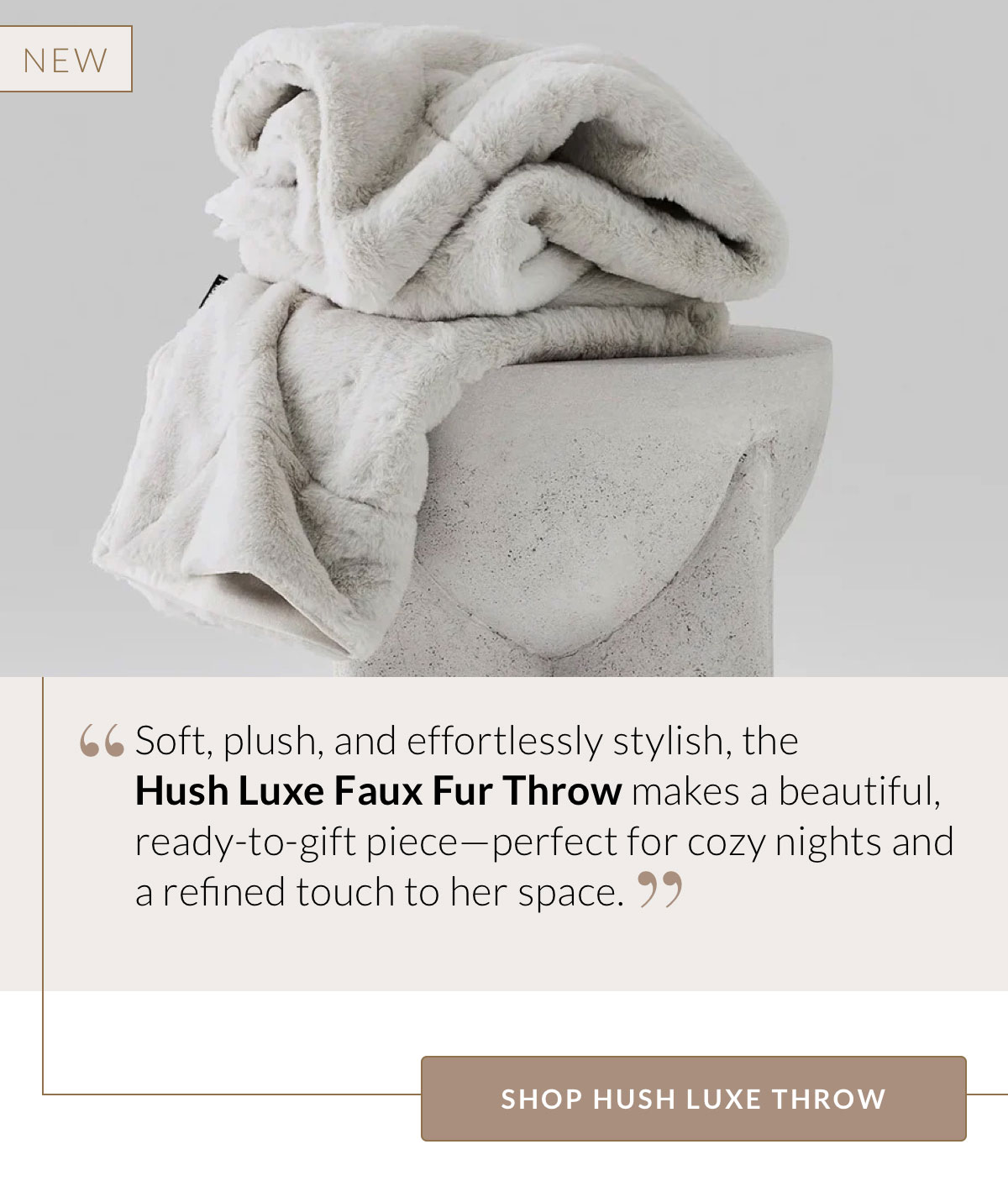 Soft, plush, and effortlessly stylish, the  Hush Luxe Faux Fur Throw makes a beautiful, ready-to-gift piece—perfect for cozy nights and a refined touch to her space. Shop Hush Luxe Throw