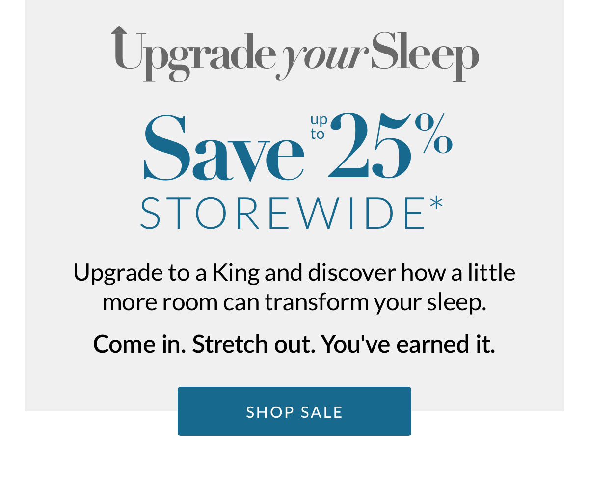 Save up to 25% Storewide* Upgrade to a King and discover how a little more room can transform your sleep. Come in. Stretch out. You've earned it.