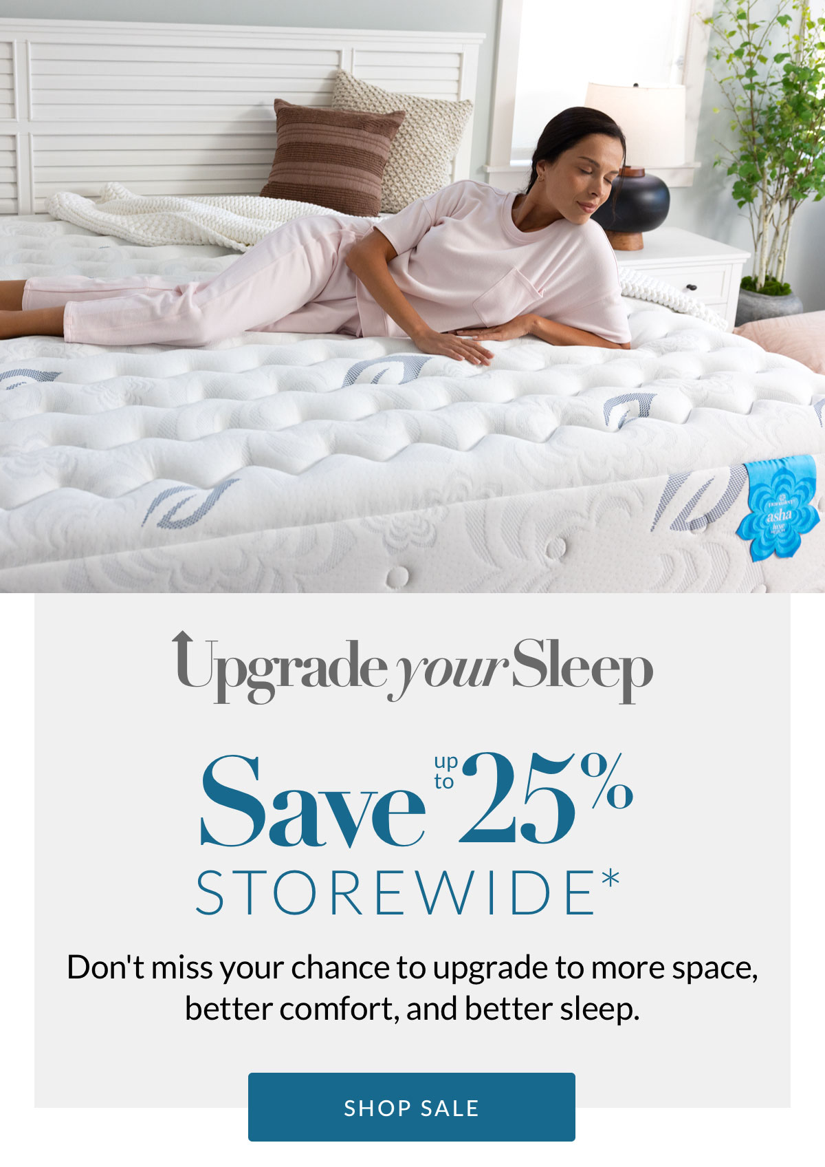Save up to 25% Storewide* Don't miss your chance to upgrade to more space, better comfort, and better sleep. Shop Sale