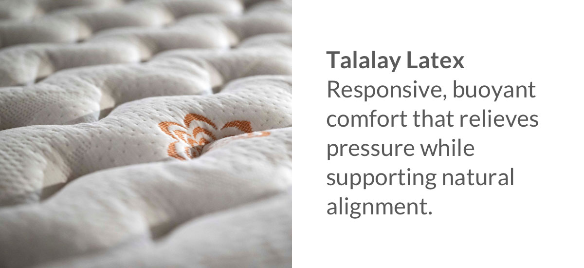 Talalay Latex - Responsive, buoyant comfort that relieves pressure while supporting natural alignment.