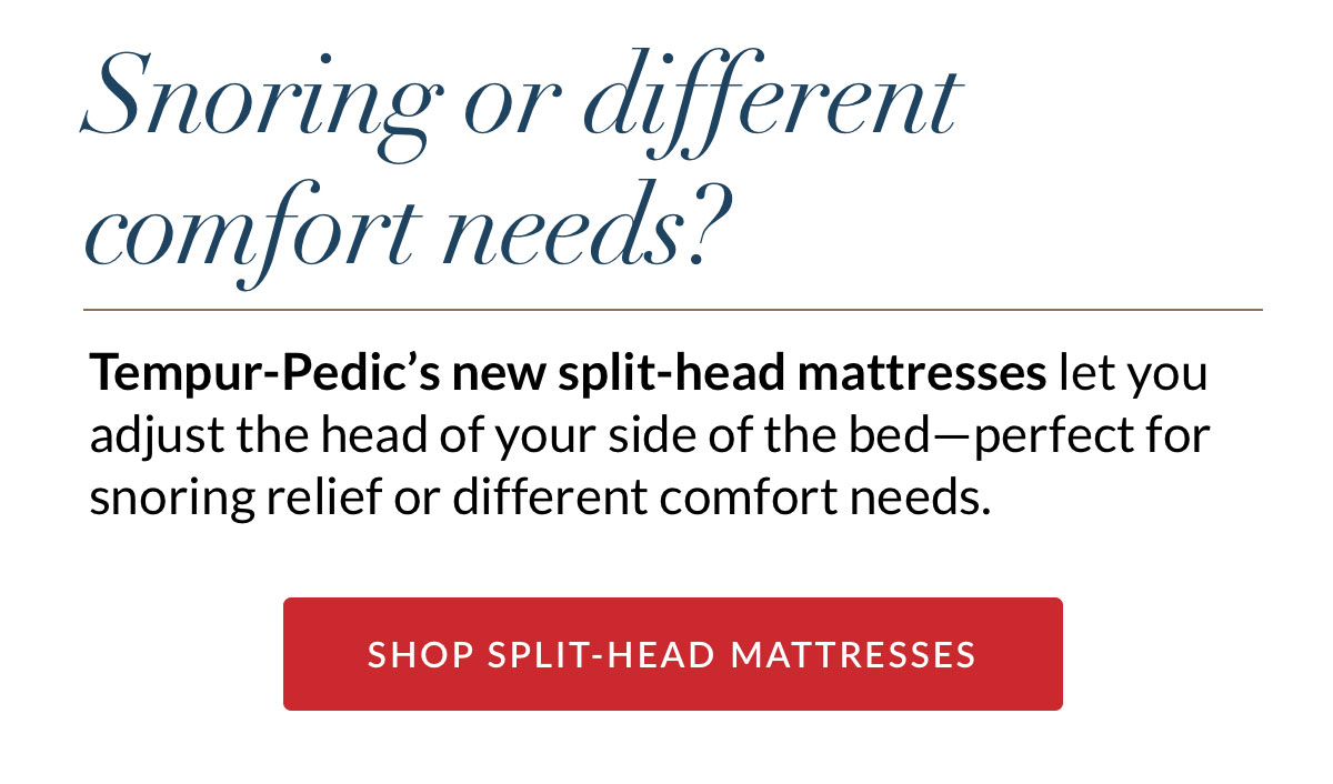 Snoring or different comfort needs? Tempur-Pedic’s new split-head mattresses let you adjust the head of your side of the bed—perfect for snoring relief or different comfort needs. SHOP SPLIT-HEAD MATTRESSES