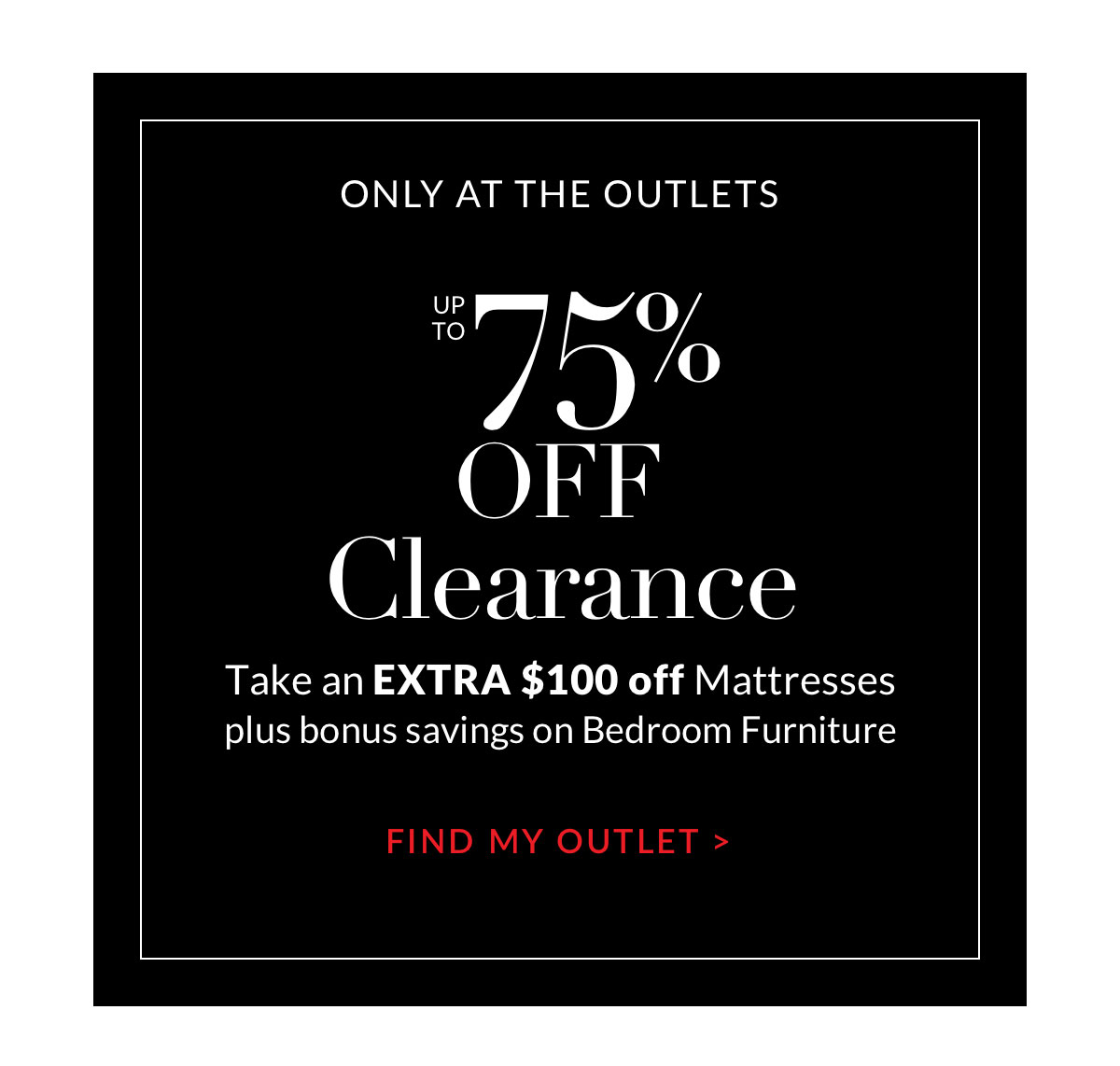 Up to 75% off Clearance. Take an extra $100 off mattresses. Find my Outlet