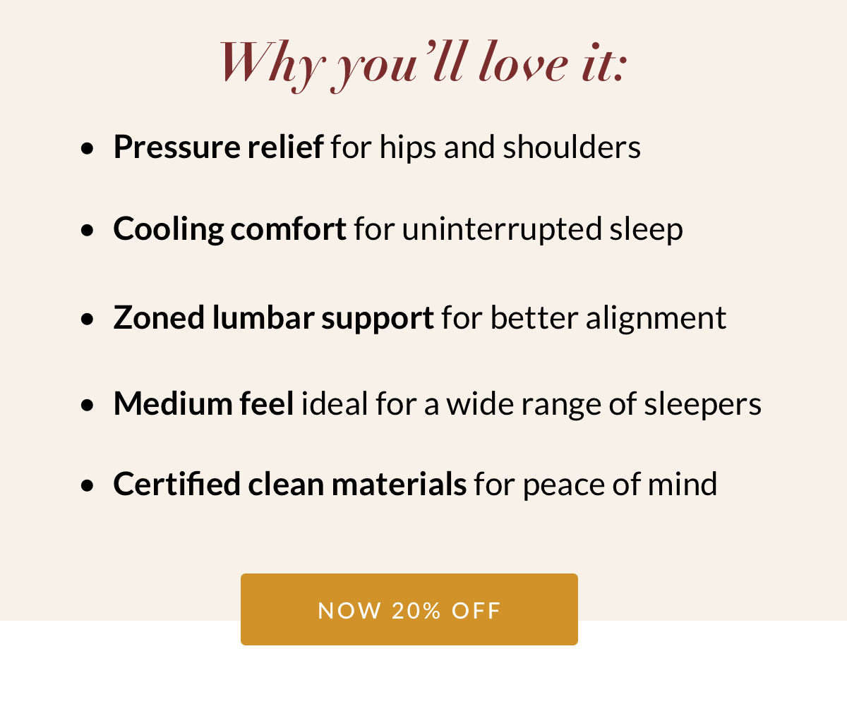 Pressure relief for hips and shoulders. Cooling comfort for uninterrupted sleep. Zoned lumbar support for better alignment. Medium feel ideal for a wide range of sleepers. Certified clean materials for peace of mind. Now 20% off
