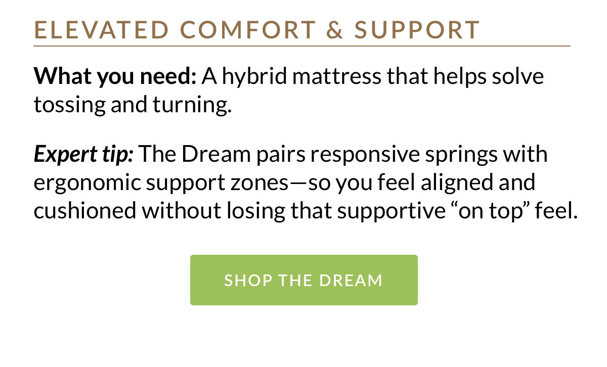 A hybrid mattress that helps solve tossing and turning. The Dream pairs responsive springs with ergonomic support zones—so you feel aligned and cushioned without losing that supportive “on top” feel. 