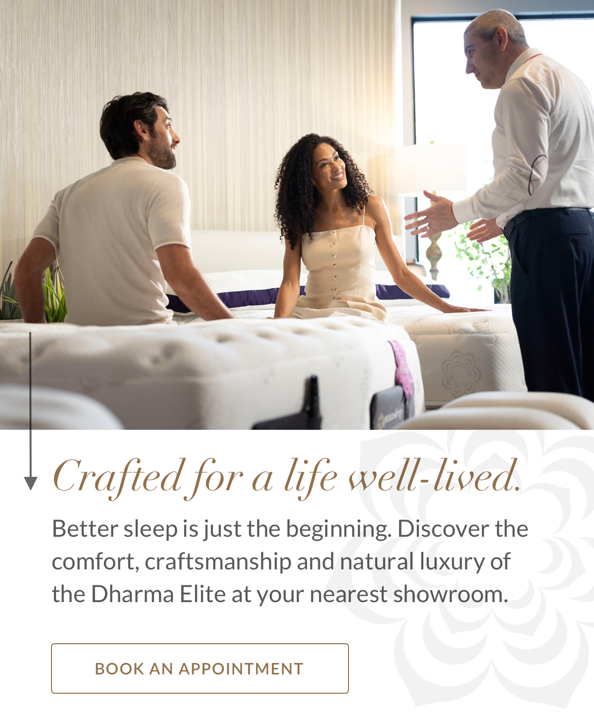 Crafted for a life well-lived. Better sleep is just the beginning. Discover the comfort, craftsmanship and natural luxury of the Dharma Elite at your nearest showroom. BOOK AN APPOINTMENT