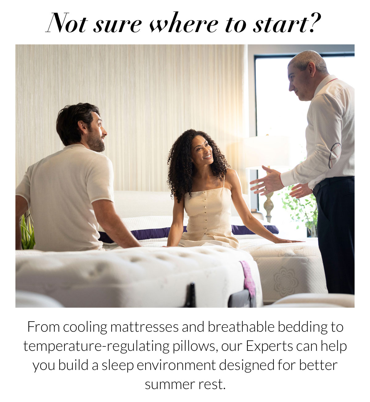 Not sure where to start? From cooling mattresses and breathable bedding to temperature-regulating pillows, our Experts can help you build a sleep environment designed for better summer rest.