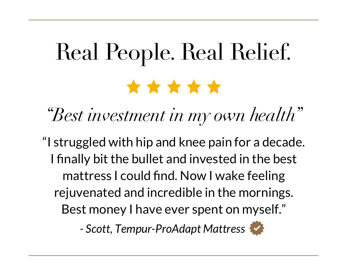 Real People. Real Relief. “Best investment in my own health” “I struggled with hip. and knee pain for a decade.  I finally bit the bullet and invested in the best mattress I could find. Now I wake feeling  rejuvenated and incredible in the mornings.  Best money I have ever spent on myself.”