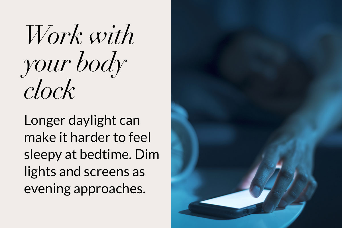 Work with your body clock. Longer daylight can make it harder to feel sleepy at bedtime. Dim lights and screens as evening approaches.