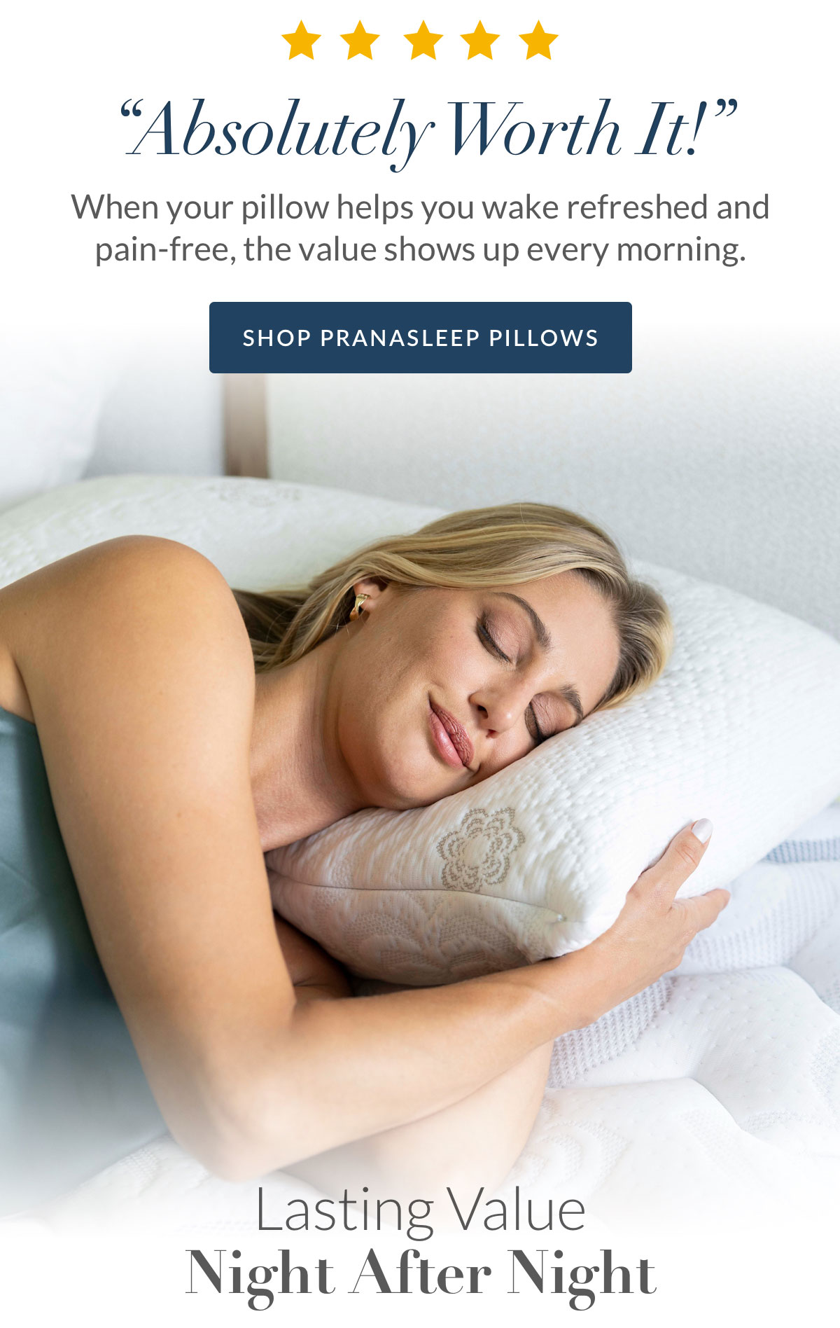 “Absolutely Worth It!” When your pillow helps you wake refreshed and pain-free, the value shows up every morning. Shop PranaSleep Pilliows “Absolutely Worth It!” When your pillow helps you wake refreshed and pain-free, the value shows up every morning. Shop PranaSleep Pilliows
