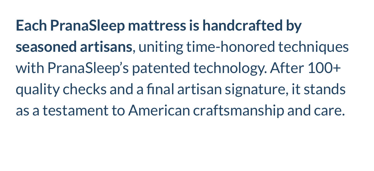 Each PranaSleep mattress is handcrafted by seasoned artisans, uniting time-honored techniques with PranaSleep’s patented technology. Each PranaSleep mattress is handcrafted by seasoned artisans, uniting time-honored techniques with PranaSleep’s patented technology.
