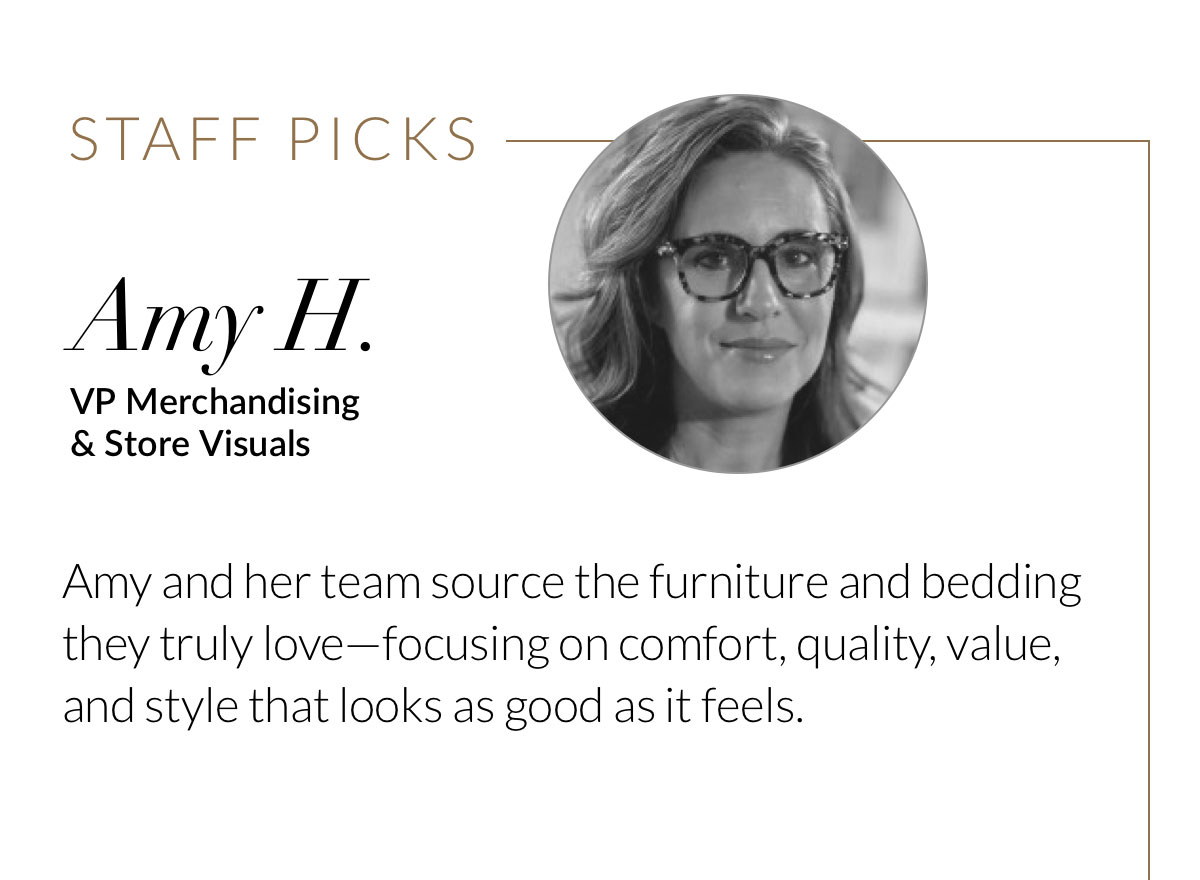Amy H., VP Merchandising & Store Visuals. Amy and her team source the furniture and bedding they truly love—focusing on comfort, quality, value, and style that looks as good as it feels. 