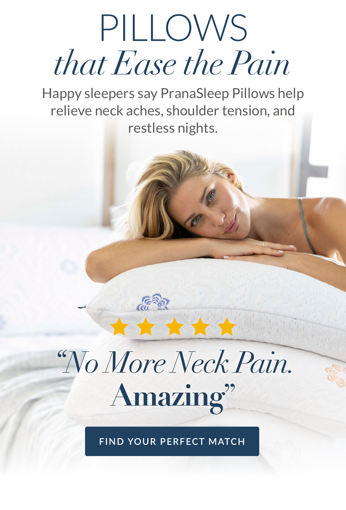 Pillows that ease the pain. Happy sleepers say PranaSleep Pillows help relieve neck aches, shoulder tension, and restless nights. Fin your perfect match. Pillows that ease the pain. Happy sleepers say PranaSleep Pillows help relieve neck aches, shoulder tension, and restless nights. Fin your perfect match.