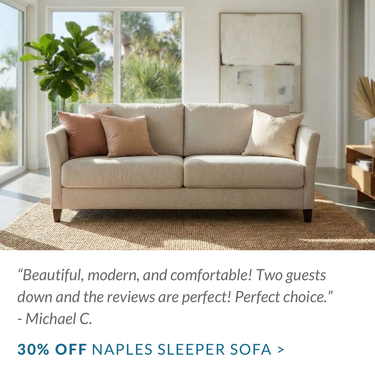 “Beautiful, modern, and comfortable! Two guests down and the reviews are perfect! Perfect choice.” - Michael C. 30% OFF Naples SLEEPER SOFA