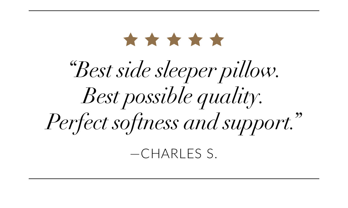 “Best side sleeper pillow. Best possible quality. Perfect softness and support.” -Charles S.