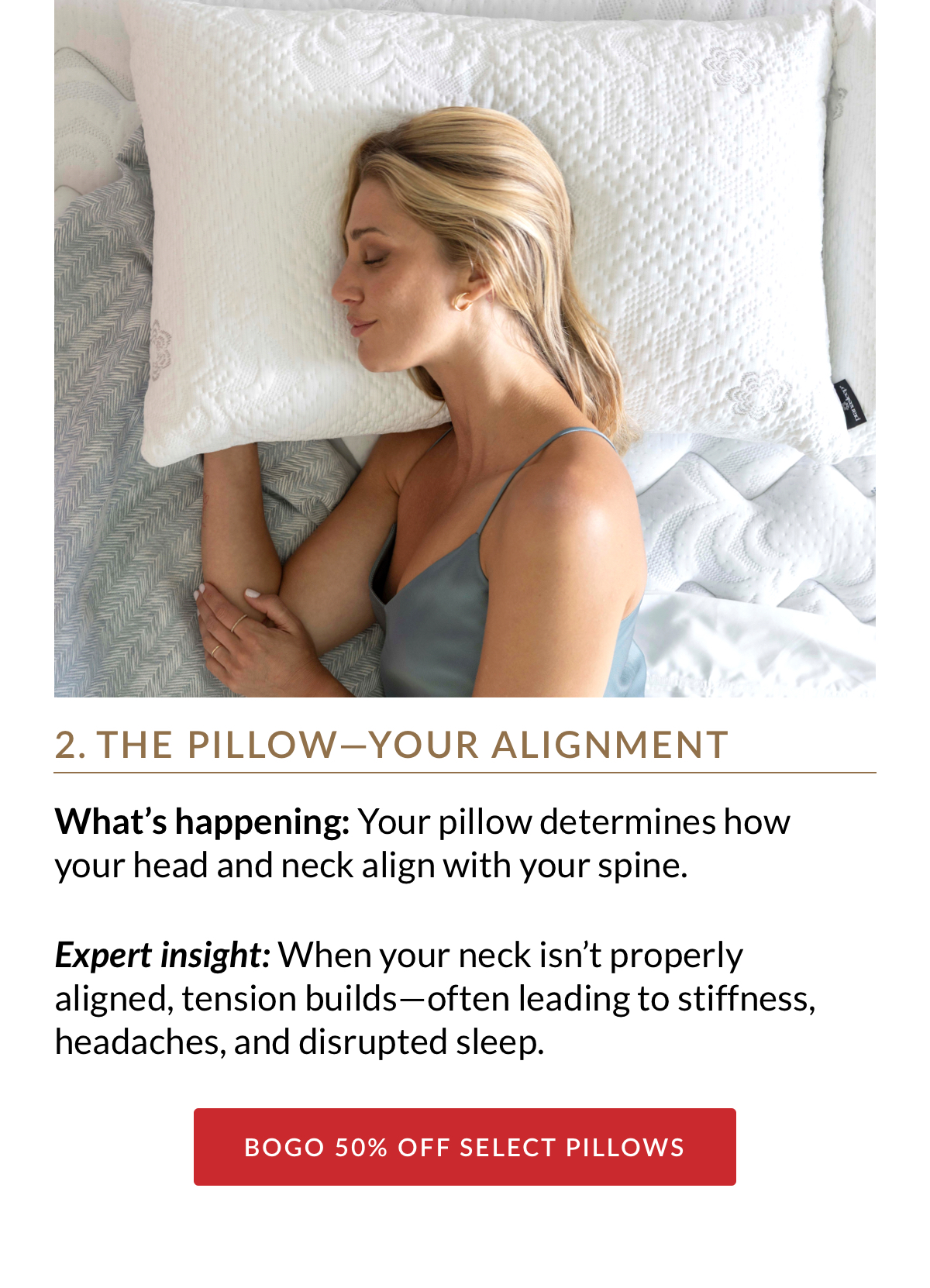 2. THE PILLOW—YOUR ALIGNMENT. What’s happening: Your pillow determines how your head and neck align with your spine. Expert insight: When your neck isn’t properly aligned, tension builds—often leading to stiffness, headaches, and disrupted sleep. BOGO 50% OFF SELECT PILLOWS