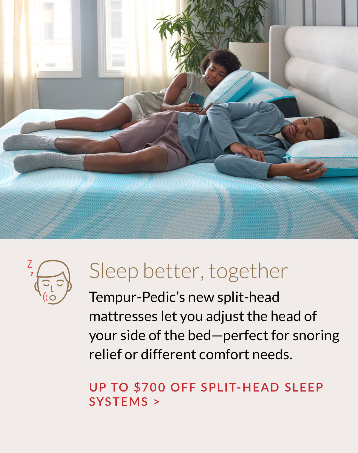 Tempur-Pedic’s new split-head mattresses let you adjust the head of your side of the bed—perfect for snoring relief or different comfort needs. Up to $700 off Split-Head Sleep Systems