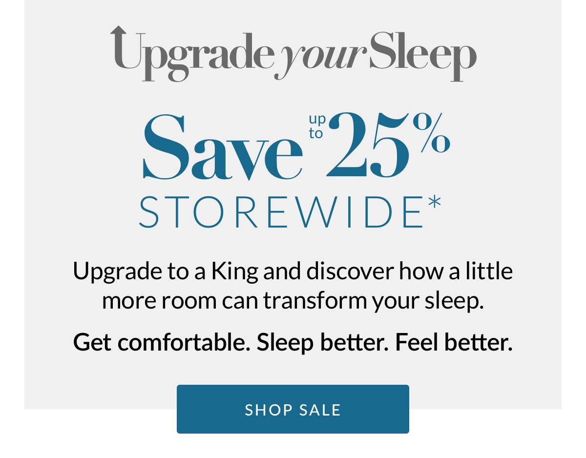 Save up to 25% Storewide* Upgrade to a King and discover how a little more room can transform your sleep. Come in. Stretch out. You've earned it.