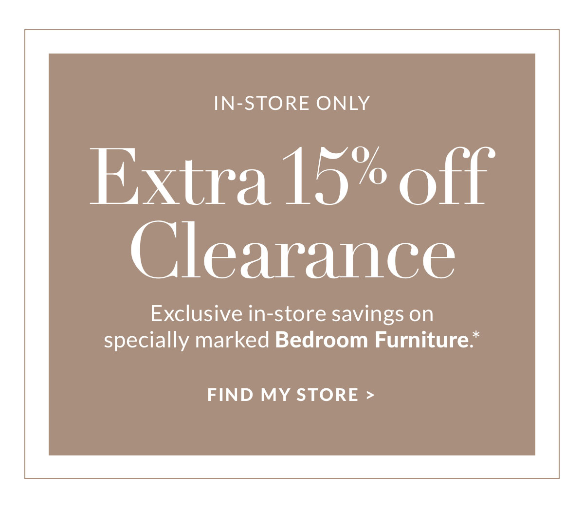 Extra 15% off Clearance - Exclusive in-store savings on specially marked Bedroom Furniture* Find a store