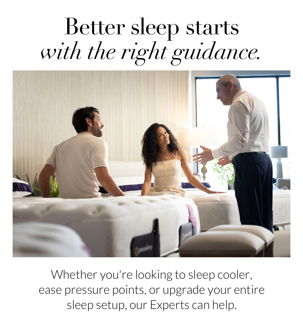 Better sleep starts with the right guidance. Whether you're looking to sleep cooler, ease pressure points, or upgrade your entire sleep setup, our Experts can help.