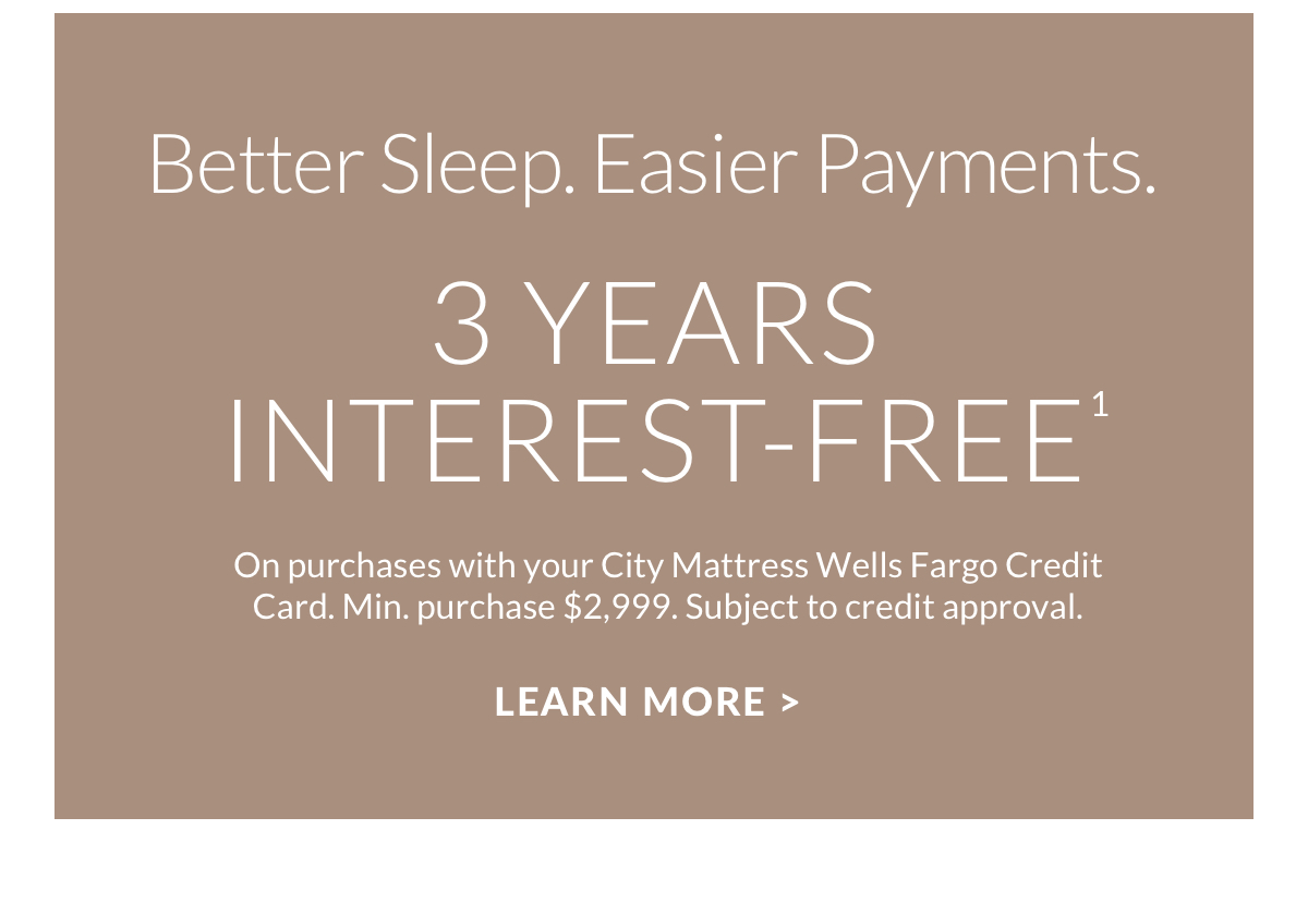 Better Sleep. Easier Payments. 3 Years Interest-Free. On purchases with your City Mattress Wells Fargo Credit Card. Min. purchase $2,999. Subject to credit approval. Learn more >