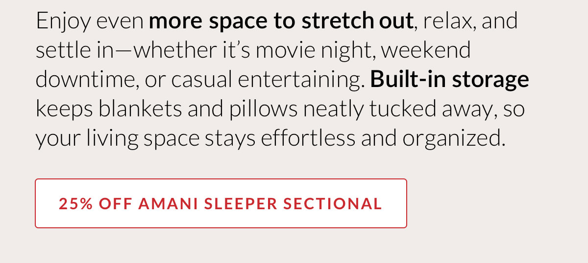 25% OFF AMANI SLEEPER SECTIONAL - Enjoy even more space to stretch out, relax, and settle in—whether it’s movie night, weekend downtime, or casual entertaining. Built-in storage keeps blankets and pillows neatly tucked away, so your living space stays effortless and organized.