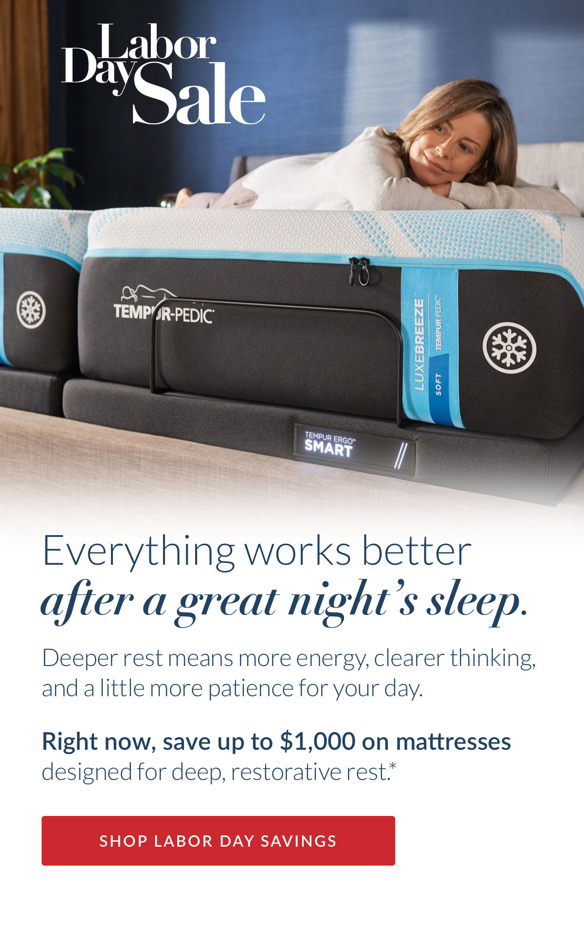 Labor Day Sale - Everything works better after a great night’s sleep. Deeper rest means more energy, clearer thinking, and a little more patience for your day. Right now, save up to $1,000 on mattresses designed for deep, restorative rest.