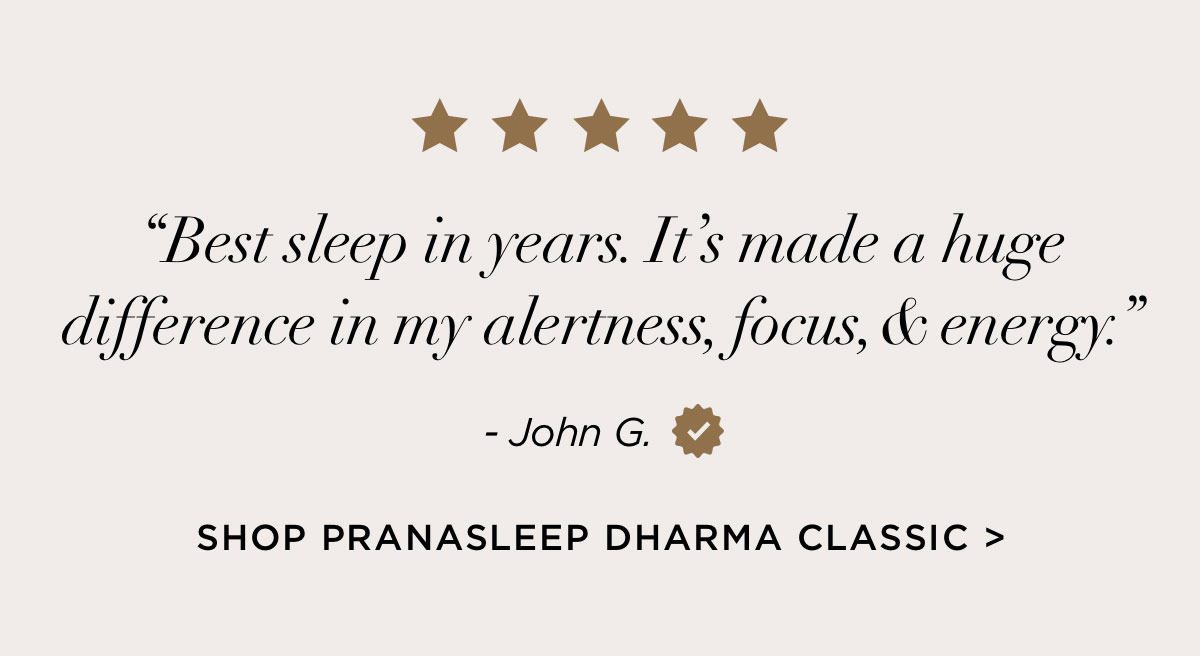 “Best sleep in years. It’s made a huge difference in my alertness, focus, & energy.” -Shop PranaSleep Dharma Classic “Best sleep in years. It’s made a huge difference in my alertness, focus, & energy.” -Shop PranaSleep Dharma Classic