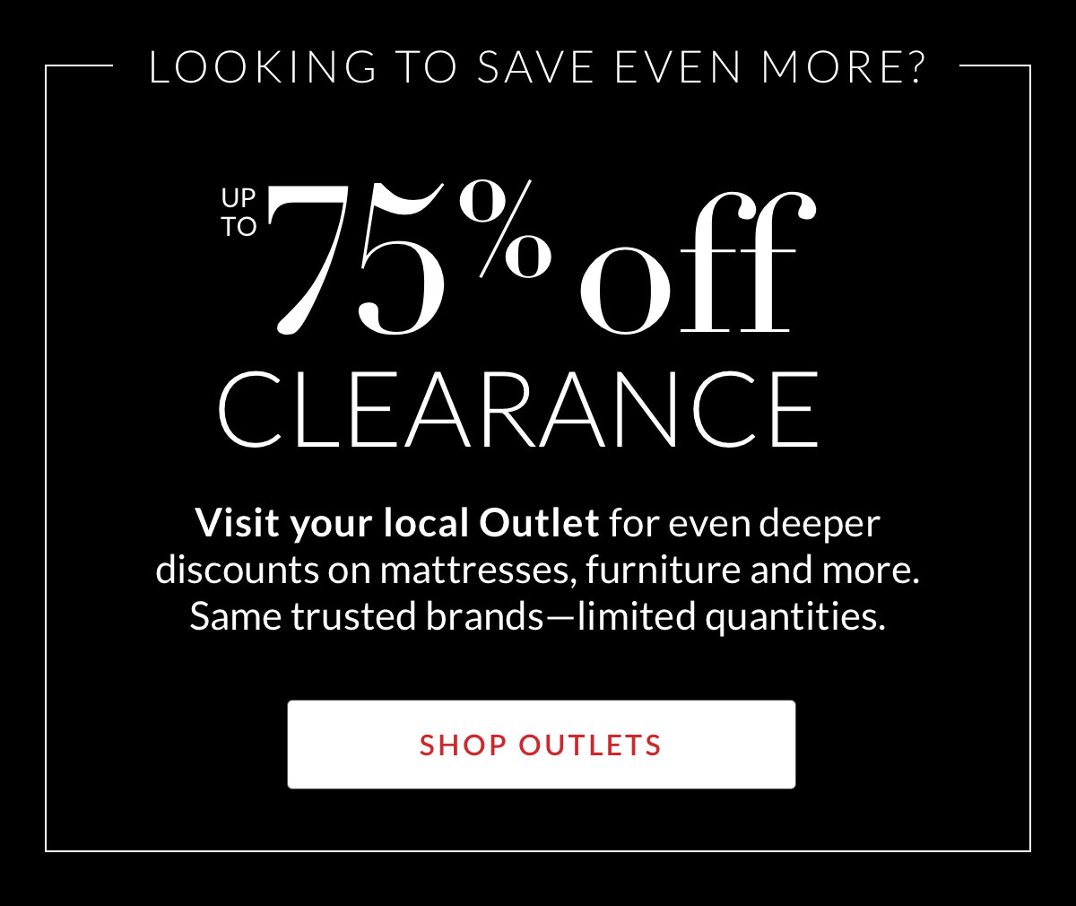 Up to 75% off Clearance. Visit your local Outlet for even deeper discounts on mattresses, furniture and more. Same trusted brands—limited quantities. Shop Outlets