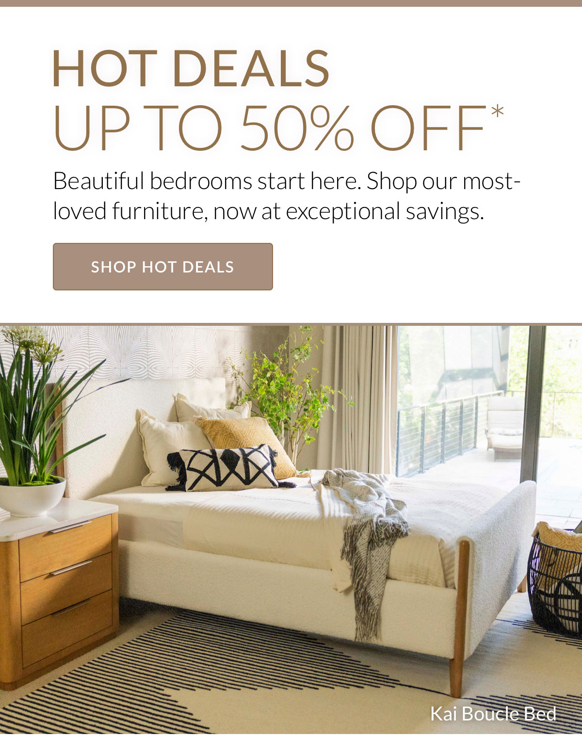 HOT DEALS UP TO 50% OFF* Beautiful bedrooms start here. Shop our most-loved furniture, now at exceptional savings. Kai Boucle Bed. Shop Hot Deals. 