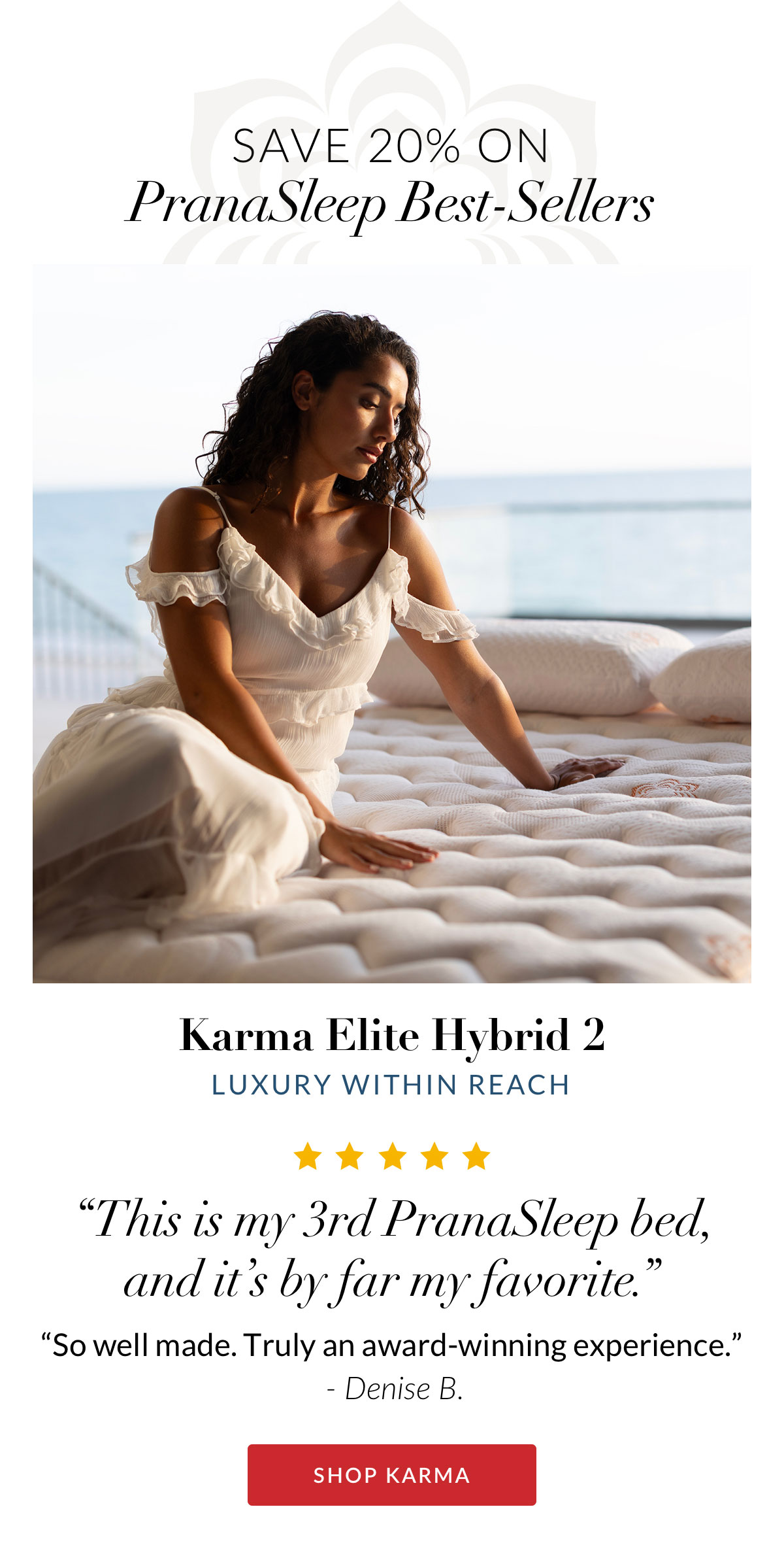 Karma Elite Hybrid 2 - Luxury within reach. “This is my 3rd PranaSleep bed, and it’s by far my favorite.” “So well made. Truly an award-winning experience.” - Denise B. SHOP KARMA