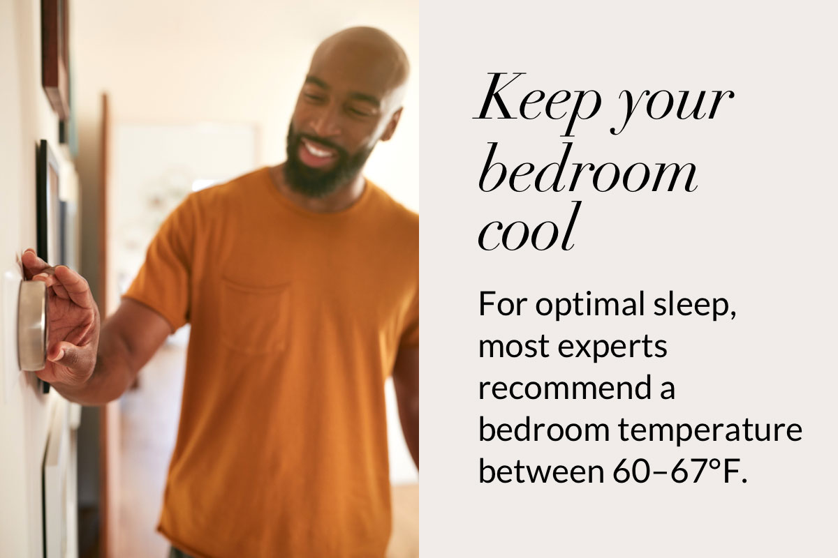 Keep your bedroom cool. For optimal sleep, most experts recommend a bedroom temperature between 60–67°F.