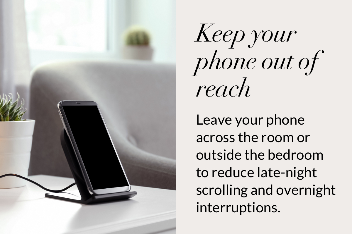 Keep your phone out of reach. Leave your phone across the room or outside the bedroom to reduce late-night scrolling and overnight interruptions.