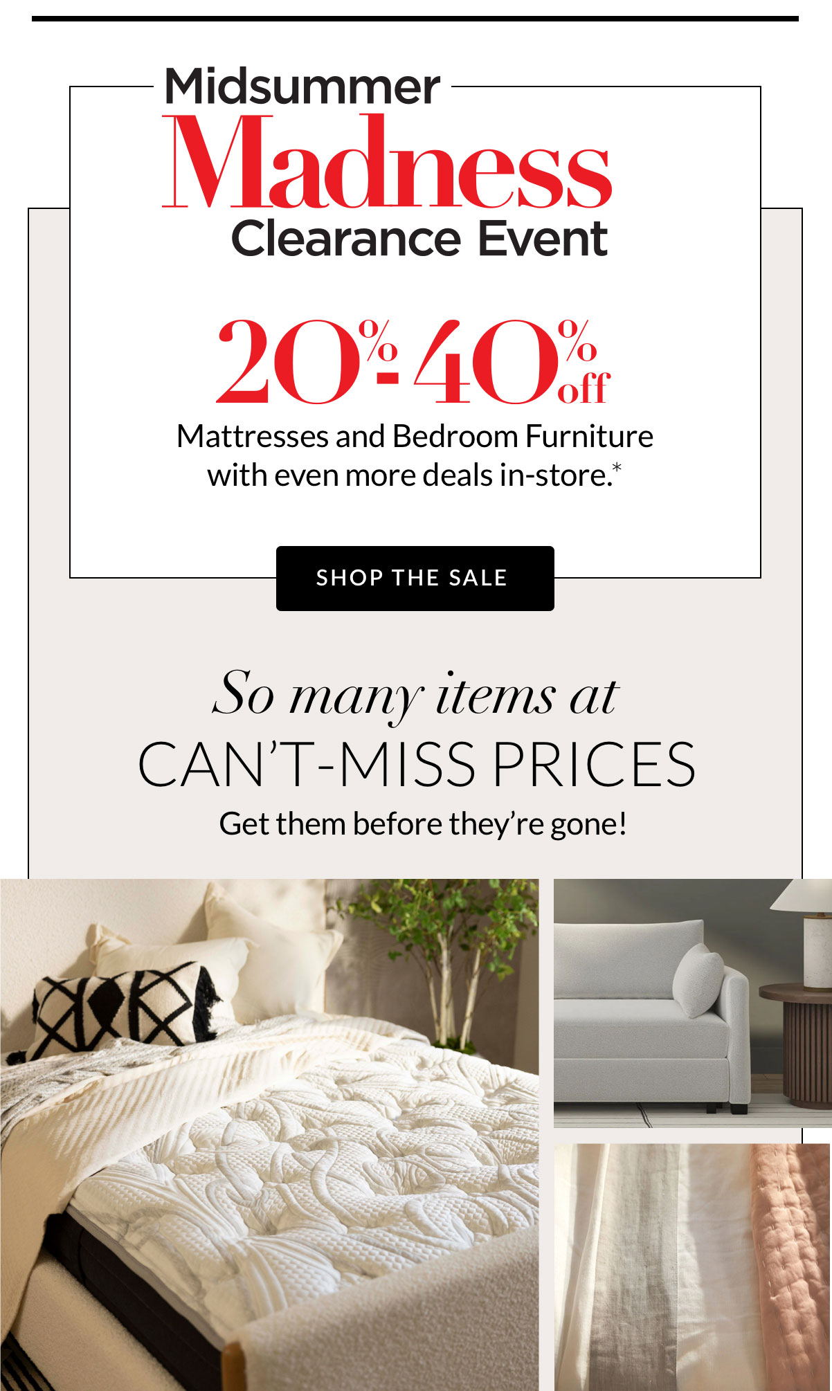 MidSummer Madness Clearance Event 20%-40% off Mattresses and Bedroom Furniture with even more deals in-store.*