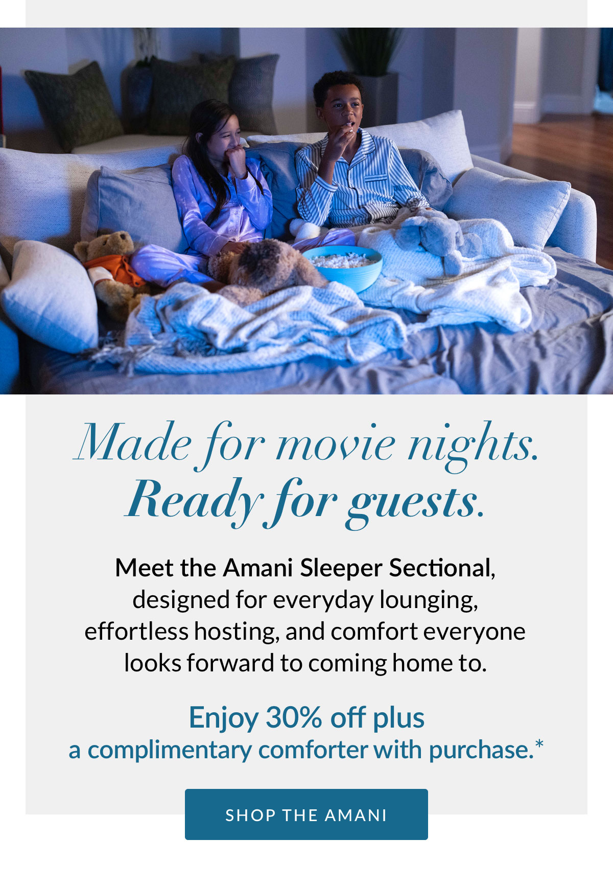 Made for movie nights. Ready for guests. Meet the Amani Sleeper Sectional, designed for everyday lounging, effortless hosting, and comfort everyone looks forward to coming home to. Enjoy 30% off plus a complimentary comforter with purchase.* SHOP THE AMANI