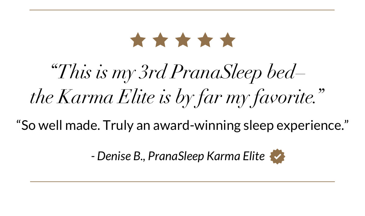 “This is my 3rd PranaSleep bed–the Karma Elite is by far my favorite.” “So well made. Truly an award-winning sleep experience.” - Denise B., PranaSleep Karma Elite 