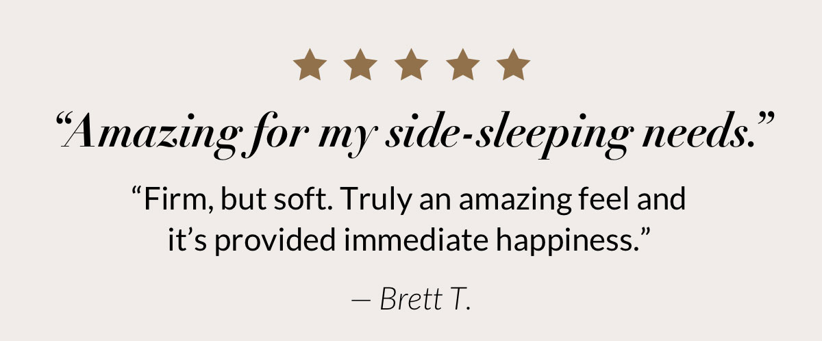 “Amazing for my side-sleeping needs. Firm, but soft. Truly an amazing feel and provided immediate happiness.” — Brett T.