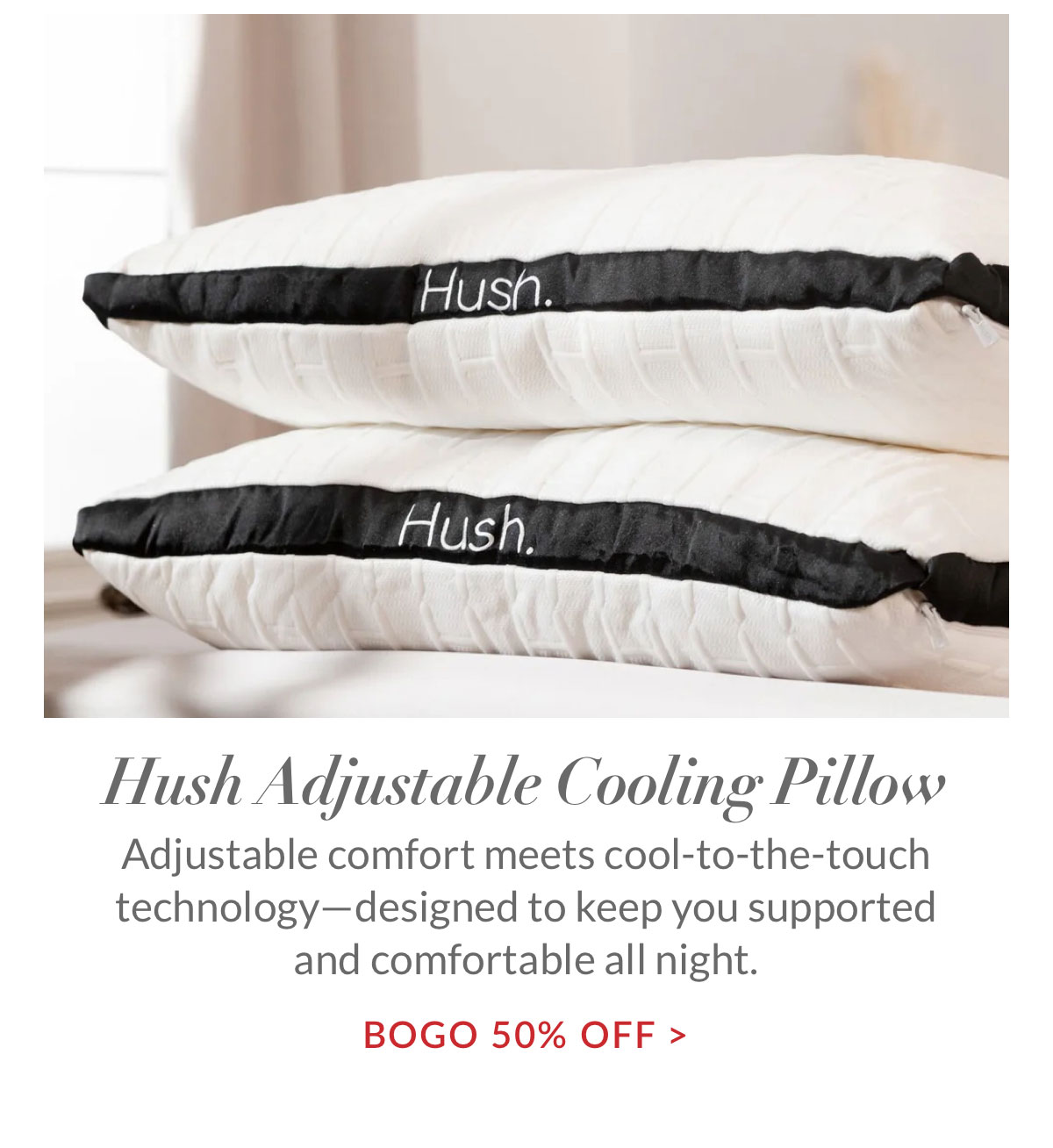 BOGO 50% off Hush Adjustable Cooling Pillow. Adjustable comfort meets cool-to-the-touch technology—designed to keep you supported and comfortable all night. 