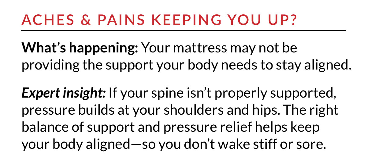 ACHES & PAINS KEEPING YOU UP? The right balance of support and pressure relief helps keep your body aligned—so you don’t wake stiff or sore.