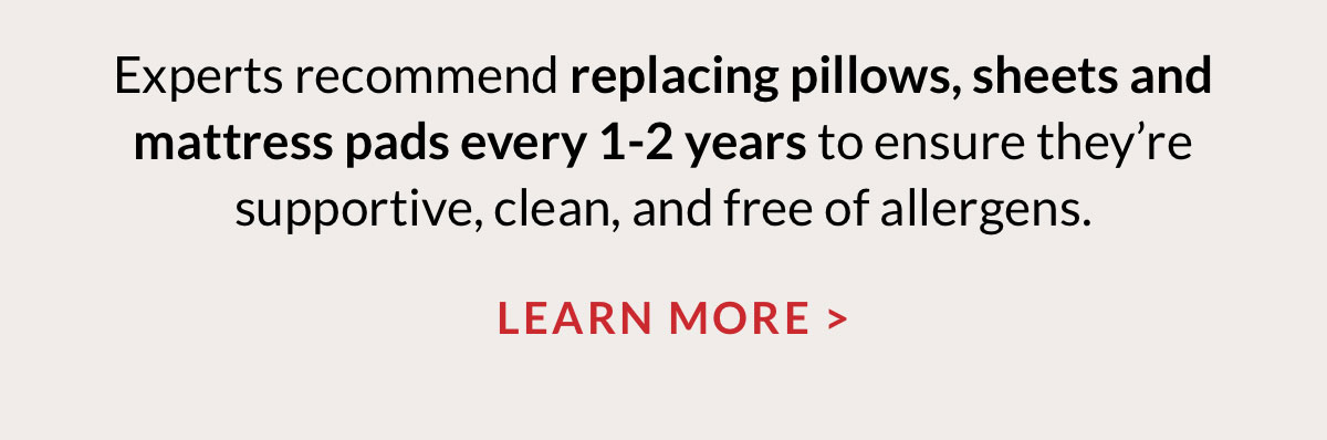 Experts recommend replacing pillows, sheets and mattress pads every 1-2 years to ensure they’re supportive, clean, and free of allergens. Learn More