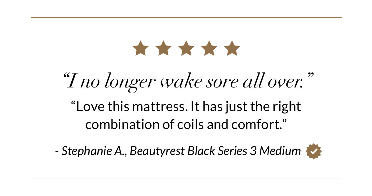 “I no longer wake sore all over.” “Love this mattress. It has just the right combination of coils and comfort.” - Stephanie A., Beautyrest Black Series 3 Medium