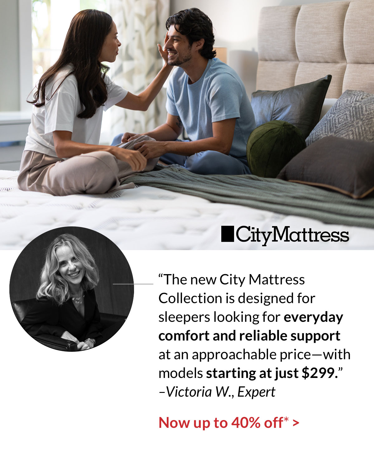 “The new City Mattress Collection is designed for sleepers looking for everyday comfort and reliable support at an approachable price—with models starting at just $299.” –Victoria W., Expert. Now up to 40% off*
