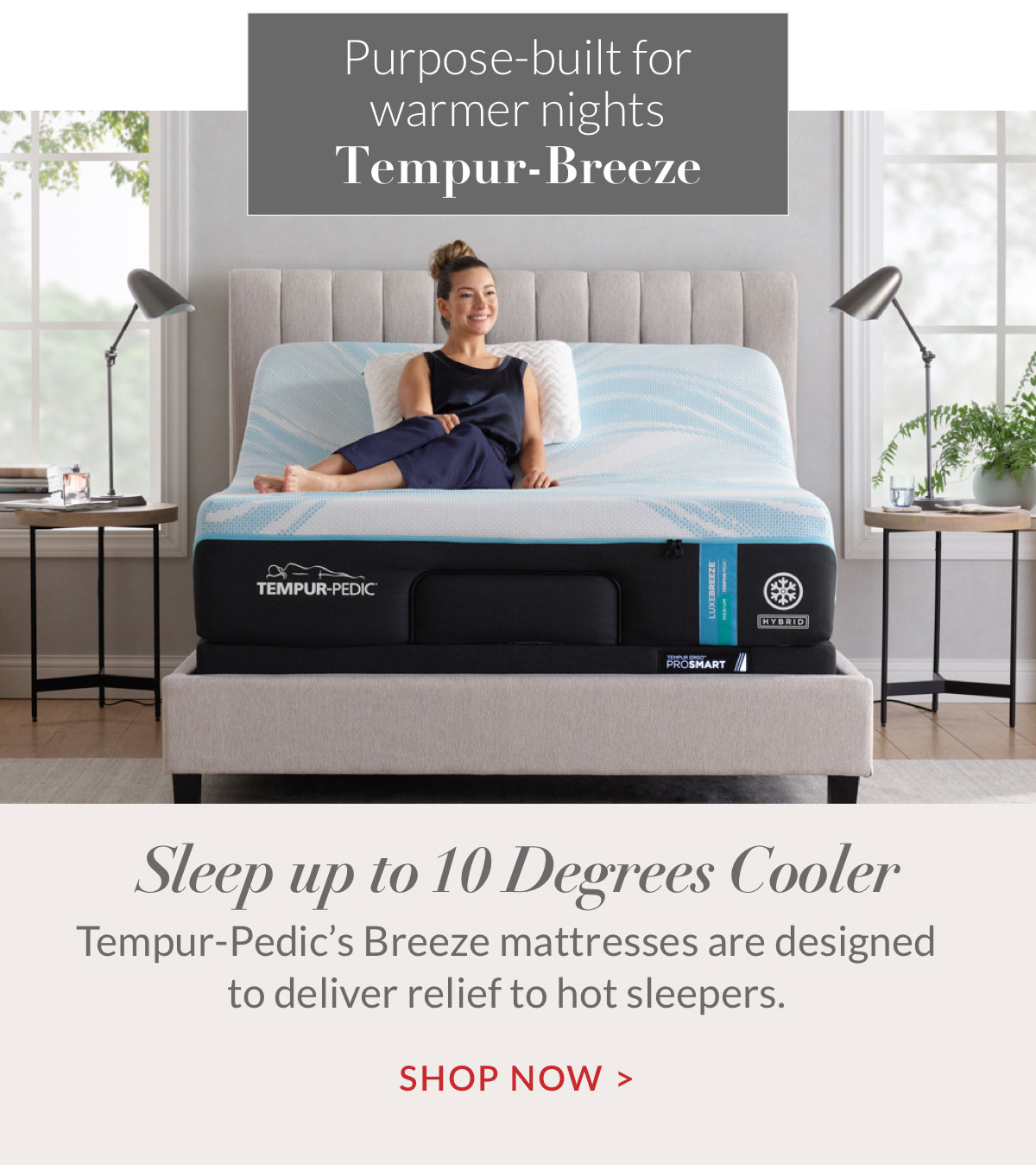 Tempur-Breeze. Sleep up to 10 Degrees Cooler. Tempur-Pedic’s Breeze mattresses are designed to deliver relief to hot sleepers. Shop Now