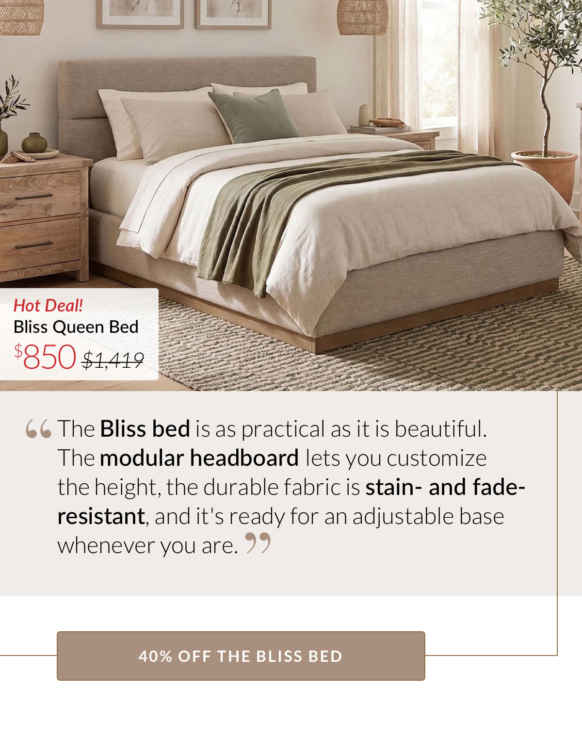 The Bliss bed is as practical as it is beautiful. The modular headboard lets you customize  the height, the durable fabric is stain- and fade-resistant, and it's ready for an adjustable base whenever you are. 40% OFF THE BLISS BED. Now $850