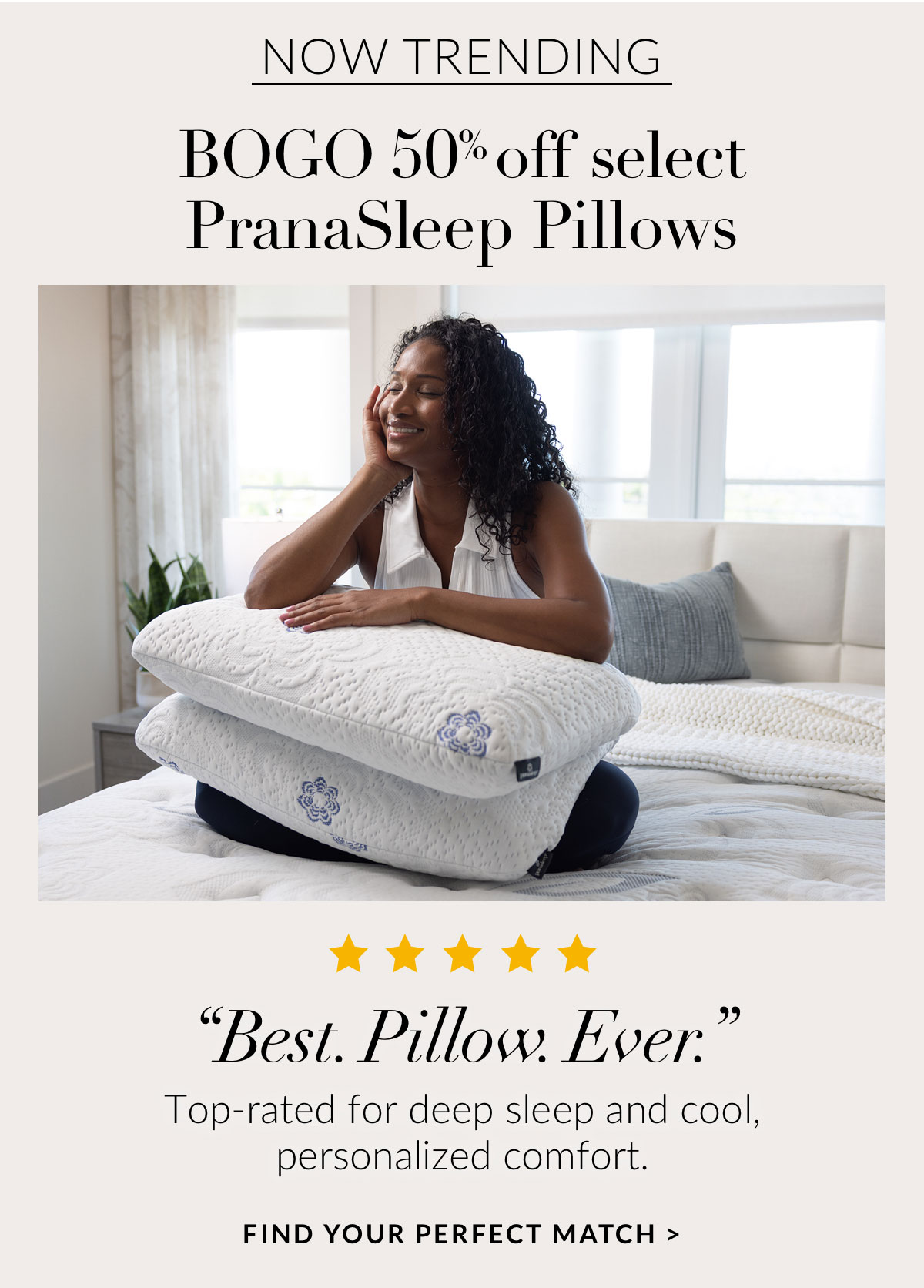 BOGO 50% off select PranaSleep Pillows - “Best. Pillow. Ever.” Top-rated for deep sleep and cool, personalized comfort. FIND YOUR PERFECT MATCH