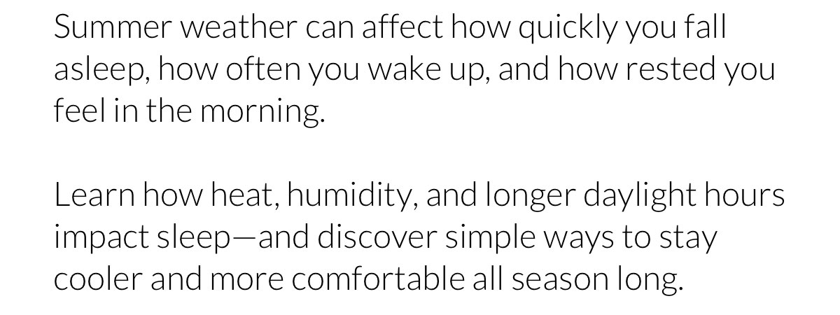 Summer weather can affect how quickly you fall asleep, how often you wake up, and how rested you feel in the morning. Learn how heat, humidity, and longer daylight hours impact sleep—and discover simple ways to stay cooler and more comfortable all season long.