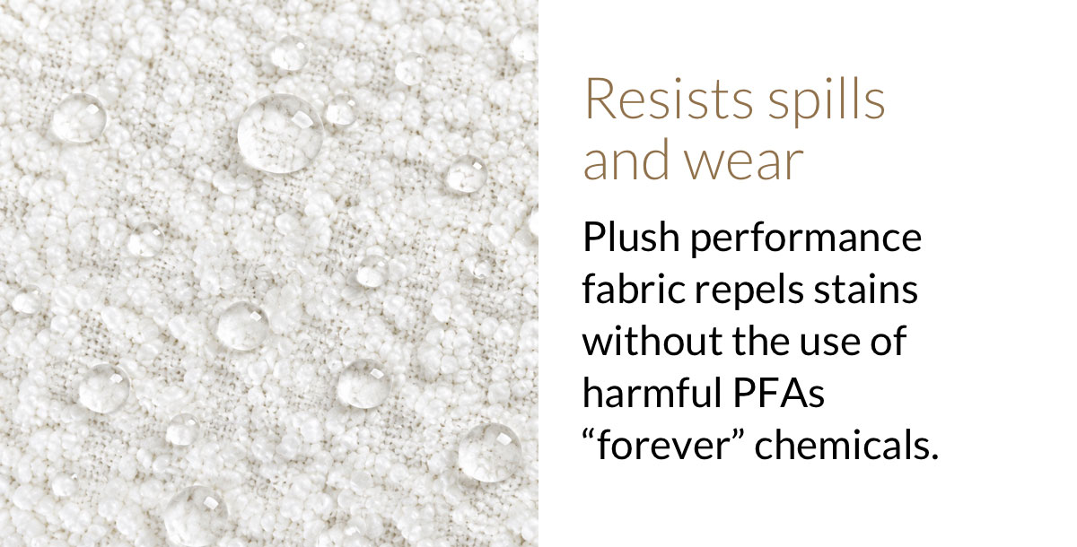 Resists spills  and wear. Plush performance fabric repels stains without the use of harmful PFAs “forever” chemicals.